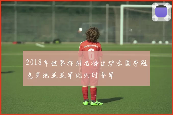 2018年世界杯排名榜出炉法国夺冠克罗地亚亚军比利时季军