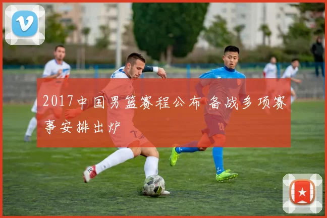 2017中国男篮赛程公布 备战多项赛事安排出炉