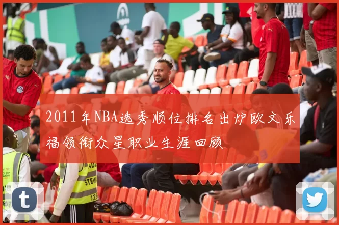 2011年NBA选秀顺位排名出炉欧文乐福领衔众星职业生涯回顾