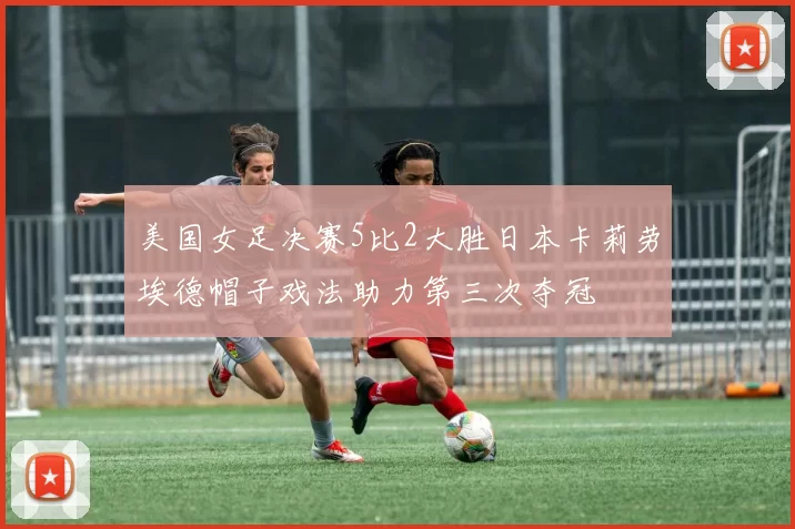 美国女足决赛5比2大胜日本卡莉劳埃德帽子戏法助力第三次夺冠