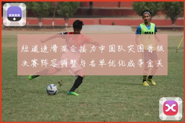 短道速滑混合接力中国队突围晋级决赛阵容调整与名单优化成争金关键