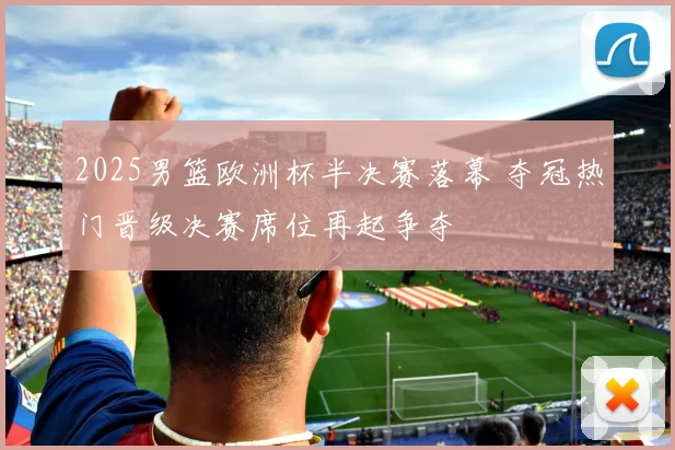 2025男篮欧洲杯半决赛落幕 夺冠热门晋级决赛席位再起争夺
