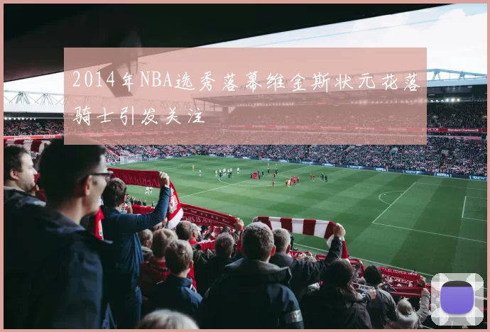 2014年NBA选秀落幕维金斯状元花落骑士引发关注