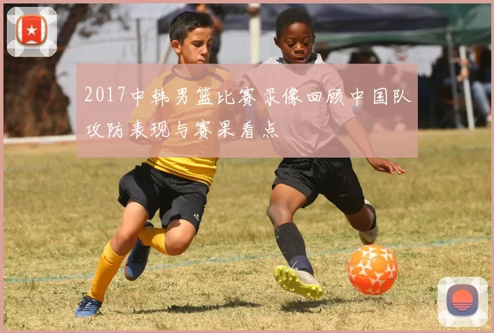 2017中韩男篮比赛录像回顾中国队攻防表现与赛果看点
