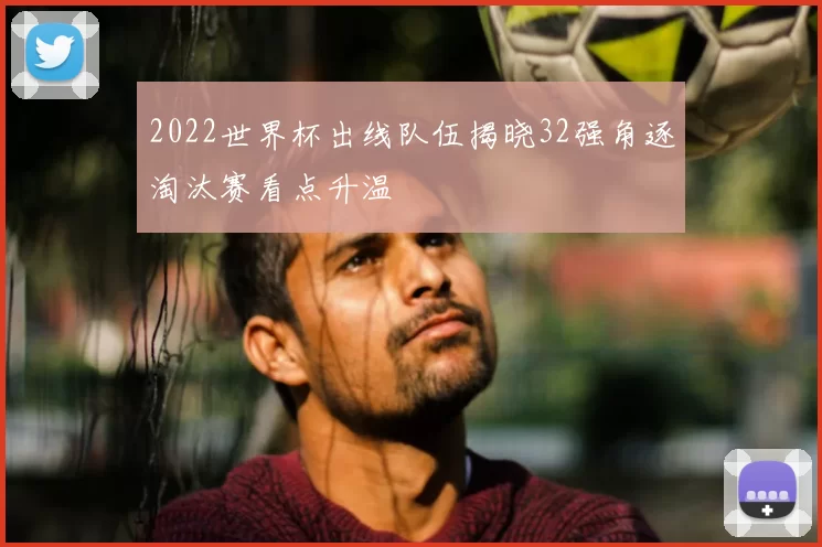 2022世界杯出线队伍揭晓32强角逐淘汰赛看点升温