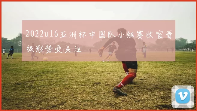 2022u16亚洲杯中国队小组赛收官晋级形势受关注