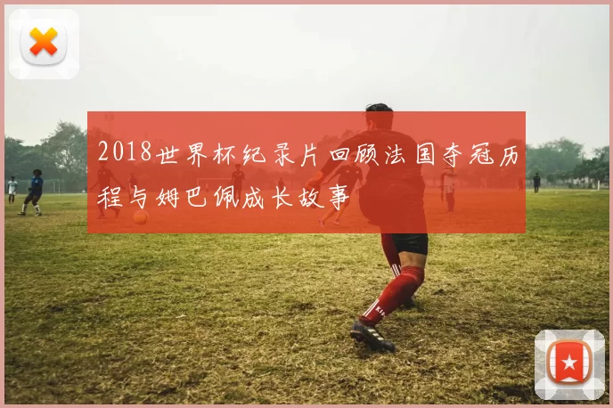2018世界杯纪录片回顾法国夺冠历程与姆巴佩成长故事