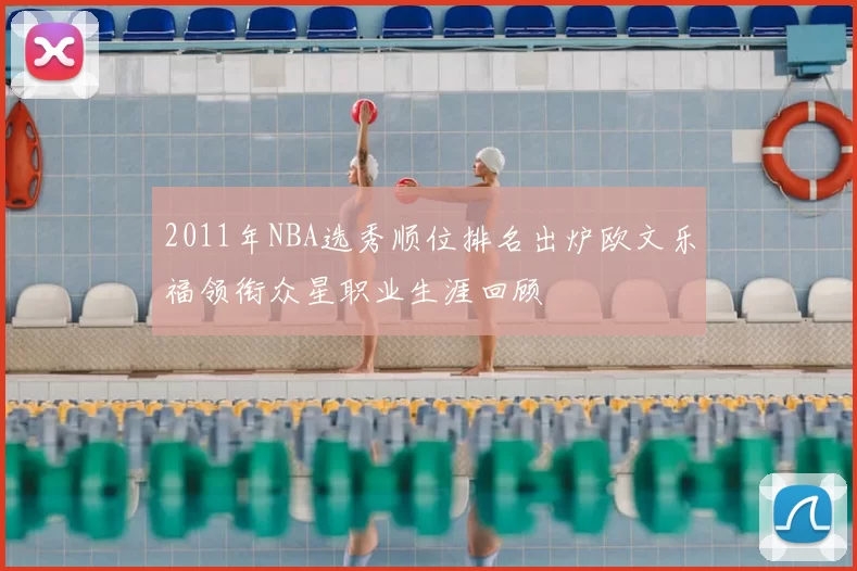 2011年NBA选秀顺位排名出炉欧文乐福领衔众星职业生涯回顾