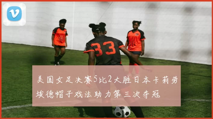 美国女足决赛5比2大胜日本卡莉劳埃德帽子戏法助力第三次夺冠