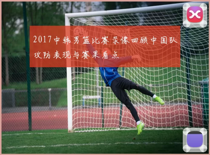 2017中韩男篮比赛录像回顾中国队攻防表现与赛果看点