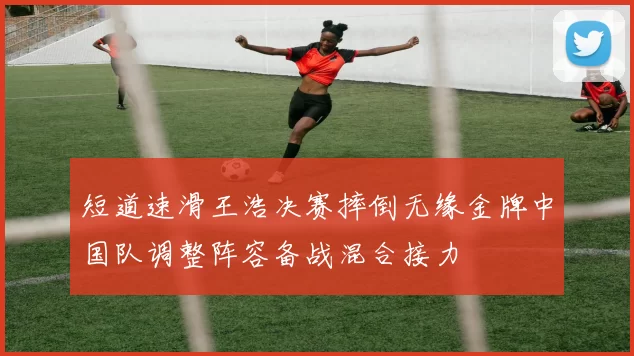 短道速滑王浩决赛摔倒无缘金牌中国队调整阵容备战混合接力