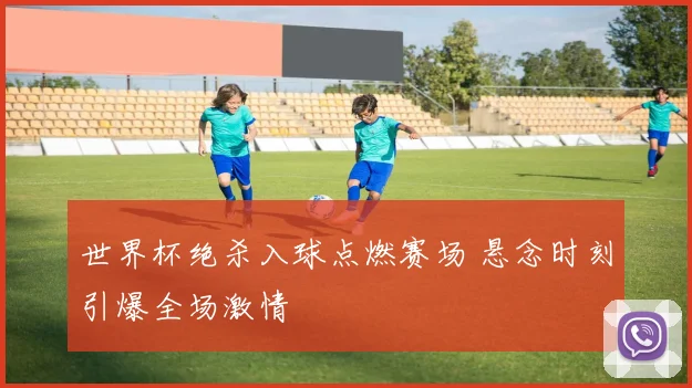 世界杯绝杀入球点燃赛场 悬念时刻引爆全场激情