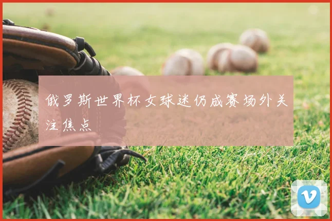 俄罗斯世界杯女球迷仍成赛场外关注焦点