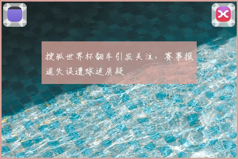 搜狐世界杯翻车引发关注,赛事报道失误遭球迷质疑