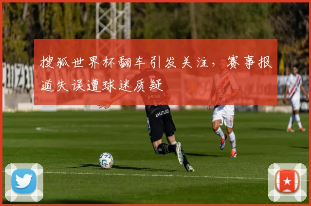 搜狐世界杯翻车引发关注，赛事报道失误遭球迷质疑
